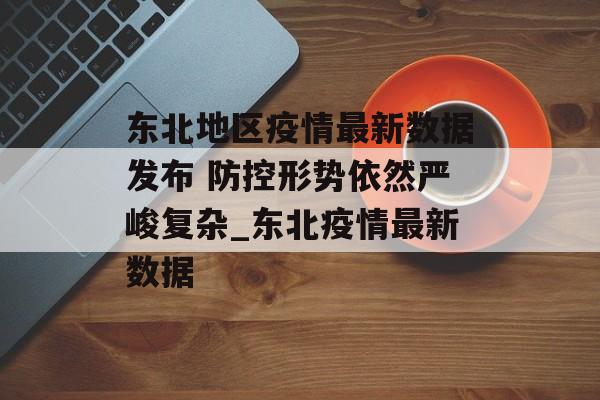 东北地区疫情最新数据发布 防控形势依然严峻复杂_东北疫情最新数据