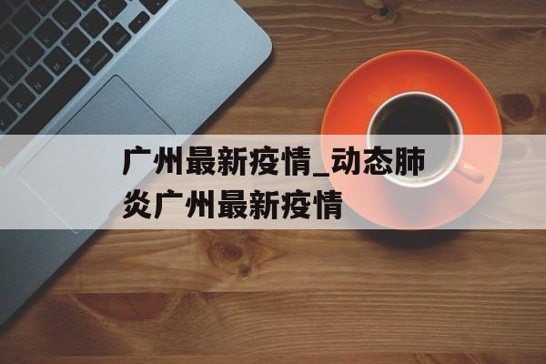 广州最新疫情_动态肺炎广州最新疫情